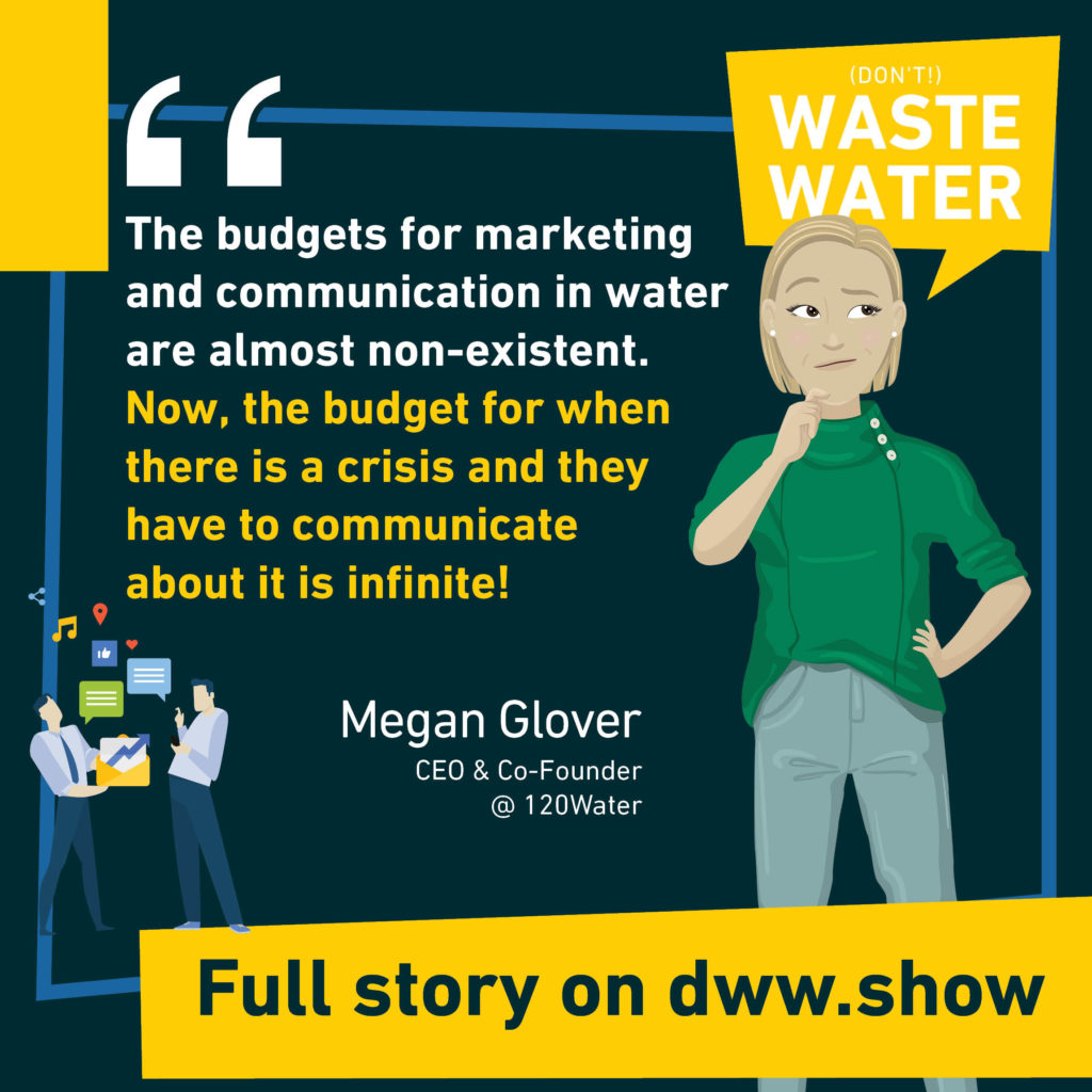 The budgets for marketing and communication in water are almost non-existent. Now, the budget for when there is a crisis and they have to communicate about it is infinite! Quote: Megan Glover, CEO of 120Water.