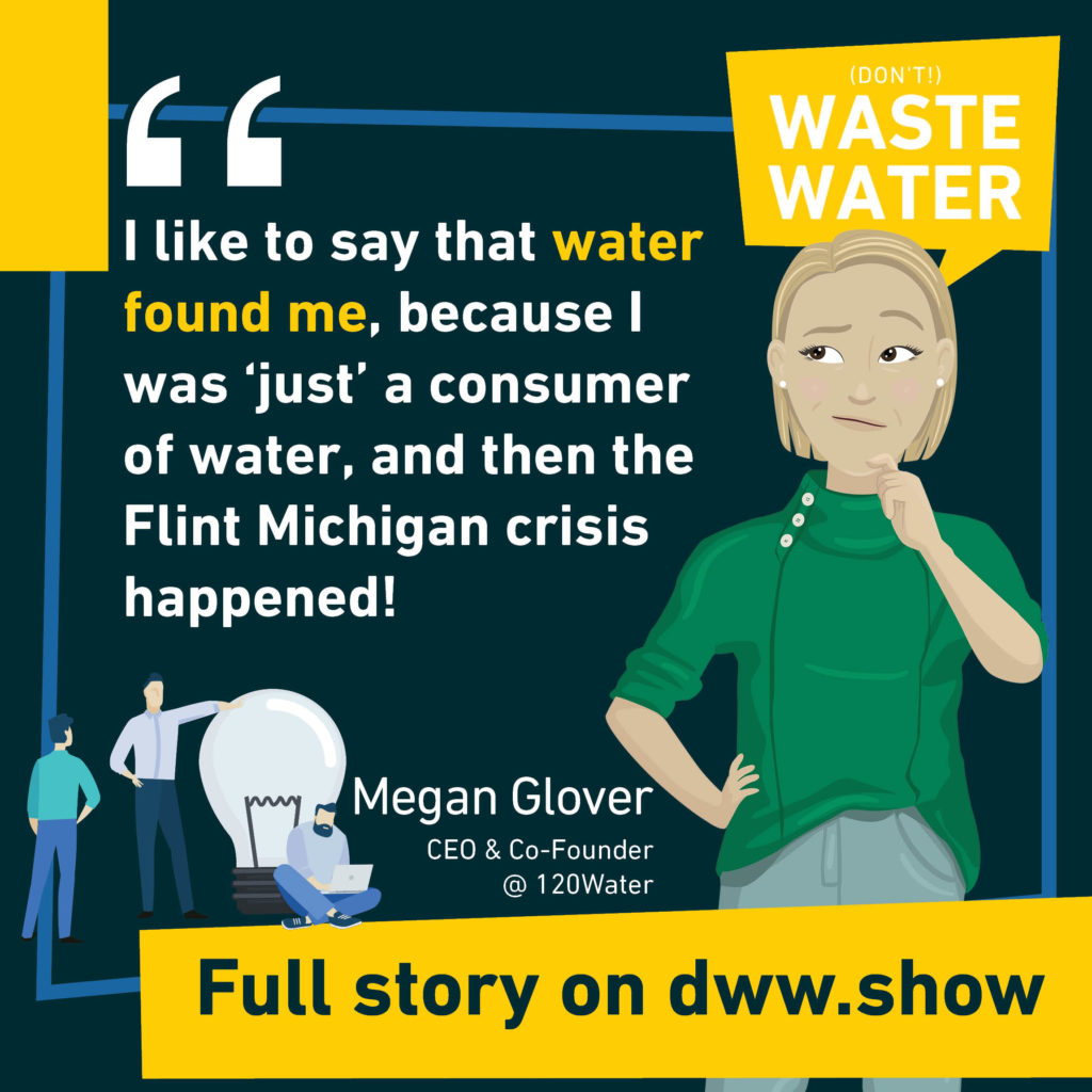I like to say that water found me, because I was 'just' a consumer of water, and then the Flint Michigan crisis happened! Megan Casey Glover - CEO of 120Water