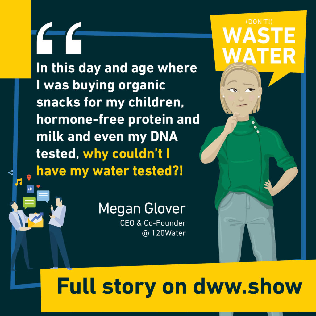 In this day and age where I was buying organic snacks for my children, hormone-free protein and milk and even my DNA tested, why couldn't I have my water tested? Megan Glover - Co-Founder of 120Water