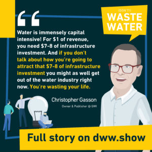 Water is immensely capital intensive! For $1 of revenue, you need $7-8 of infrastructure investment. And if you don't talk about how you're going to attract that $7-8 of infrastructure investment you might as well get out of the water industry right now. You're wasting your life. Christopher Gasson - Owner of Global Water Intelligence